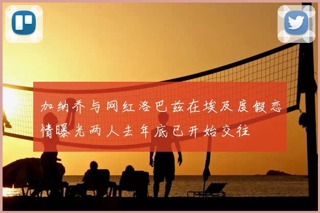 加纳乔与网红洛巴兹在埃及度假恋情曝光两人去年底已开始交往