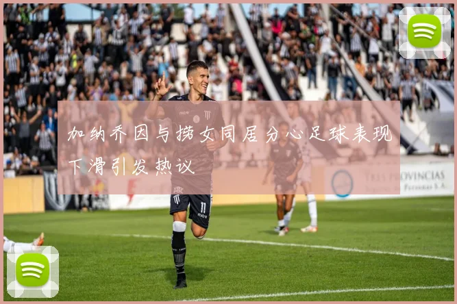 加纳乔因与捞女同居分心足球表现下滑引发热议