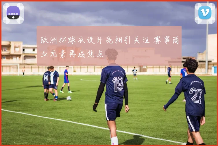 欧洲杯球衣设计亮相引关注 赛事商业元素再成焦点