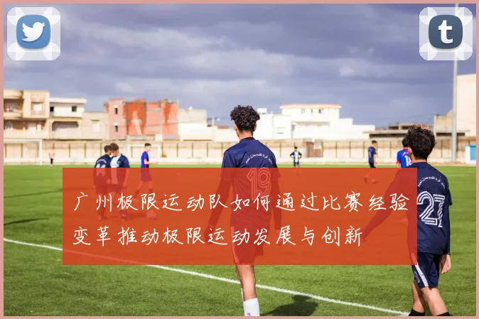广州极限运动队如何通过比赛经验变革推动极限运动发展与创新