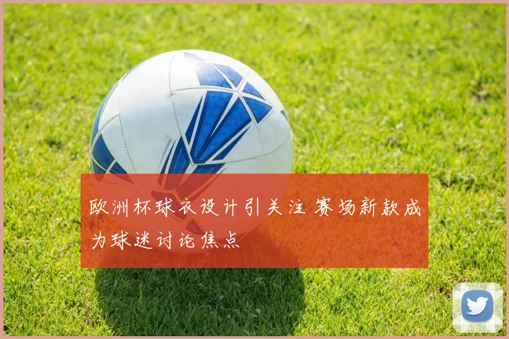 欧洲杯球衣设计引关注 赛场新款成为球迷讨论焦点