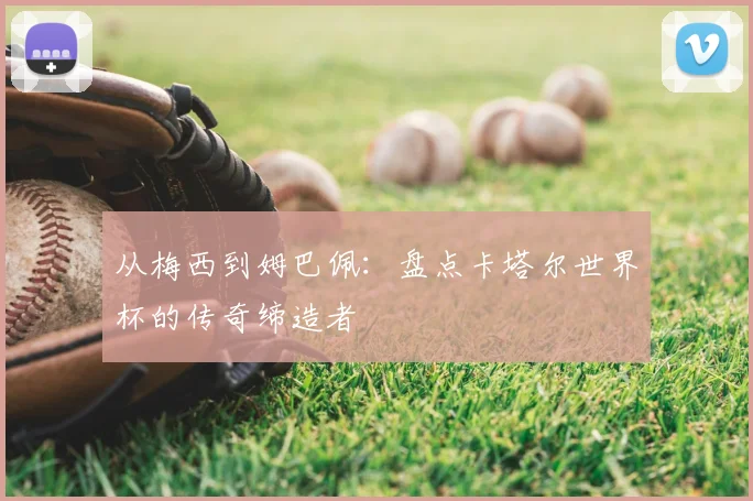 从梅西到姆巴佩:盘点卡塔尔世界杯的传奇缔造者