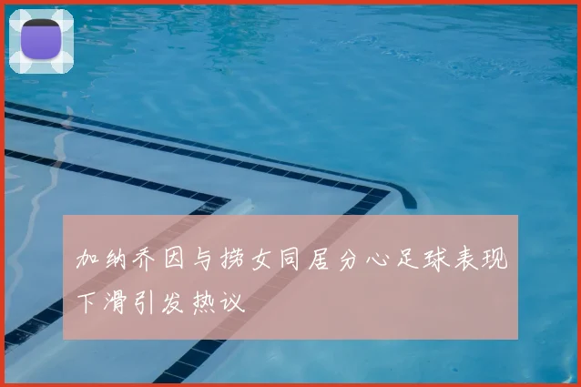 加纳乔因与捞女同居分心足球表现下滑引发热议