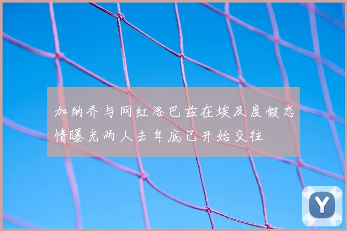 加纳乔与网红洛巴兹在埃及度假恋情曝光两人去年底已开始交往