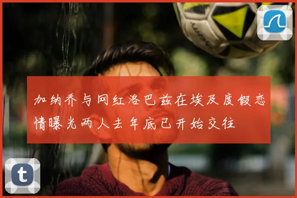 加纳乔与网红洛巴兹在埃及度假恋情曝光两人去年底已开始交往