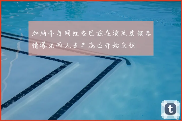 加纳乔与网红洛巴兹在埃及度假恋情曝光两人去年底已开始交往