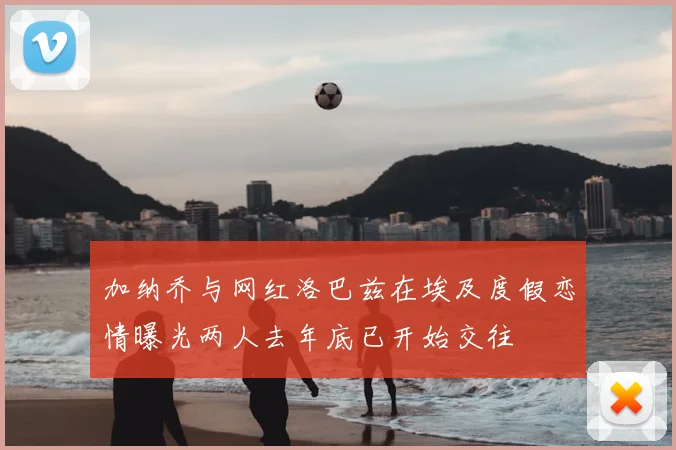 加纳乔与网红洛巴兹在埃及度假恋情曝光两人去年底已开始交往