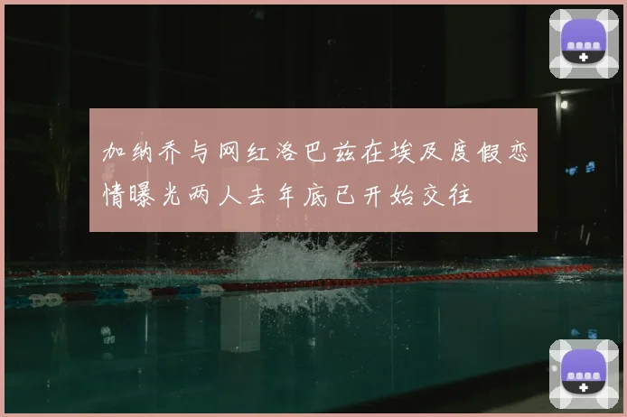 加纳乔与网红洛巴兹在埃及度假恋情曝光两人去年底已开始交往