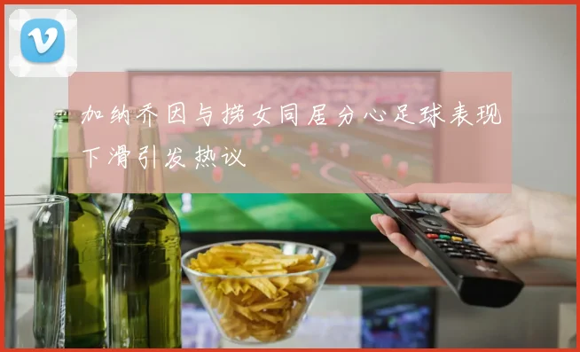 加纳乔因与捞女同居分心足球表现下滑引发热议
