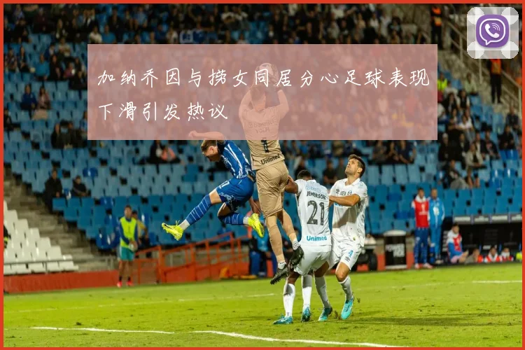 加纳乔因与捞女同居分心足球表现下滑引发热议