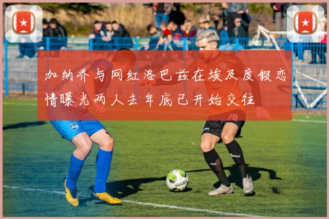 加纳乔与网红洛巴兹在埃及度假恋情曝光两人去年底已开始交往