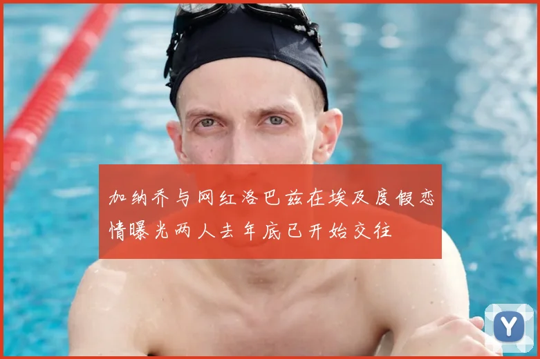 加纳乔与网红洛巴兹在埃及度假恋情曝光两人去年底已开始交往
