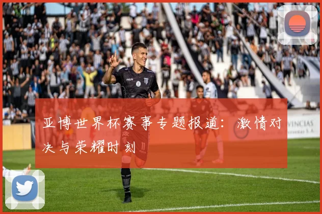 亚博世界杯赛事专题报道：激情对决与荣耀时刻