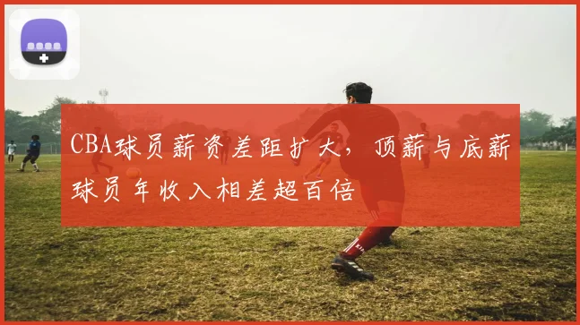 CBA球员薪资差距扩大,顶薪与底薪球员年收入相差超百倍