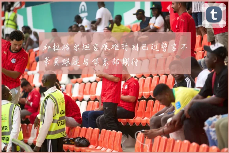加拉格尔坦言艰难时刻已过誓言不辜负球迷与俱乐部期待
