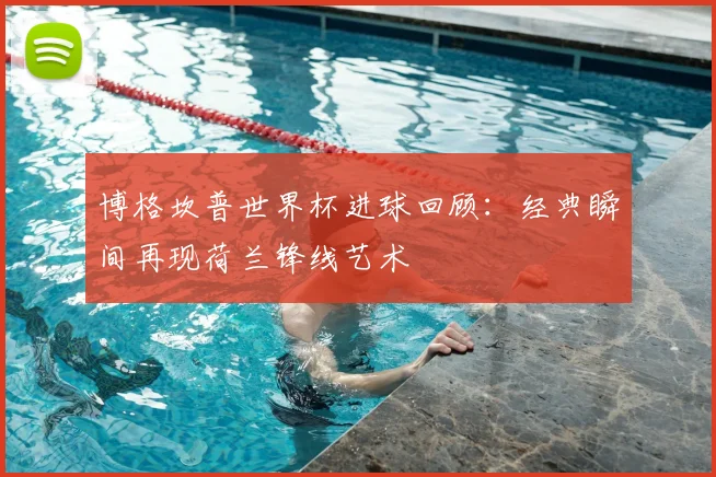 博格坎普世界杯进球回顾:经典瞬间再现荷兰锋线艺术