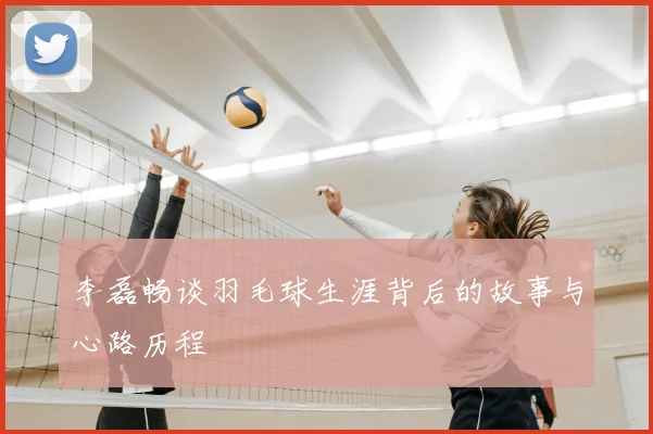 李磊畅谈羽毛球生涯背后的故事与心路历程