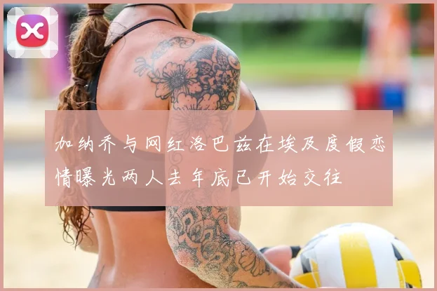 加纳乔与网红洛巴兹在埃及度假恋情曝光两人去年底已开始交往