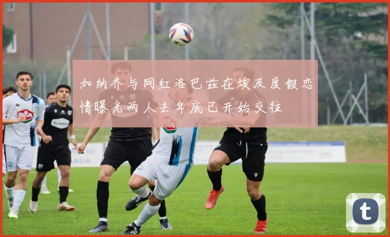 加纳乔与网红洛巴兹在埃及度假恋情曝光两人去年底已开始交往
