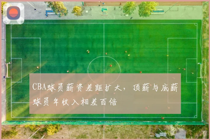 CBA球员薪资差距扩大,顶薪与底薪球员年收入相差百倍