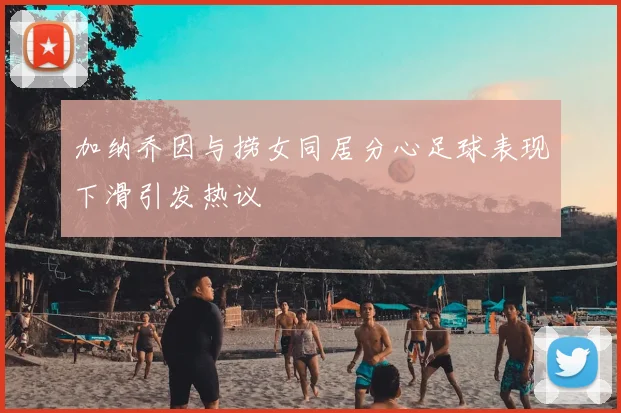 加纳乔因与捞女同居分心足球表现下滑引发热议