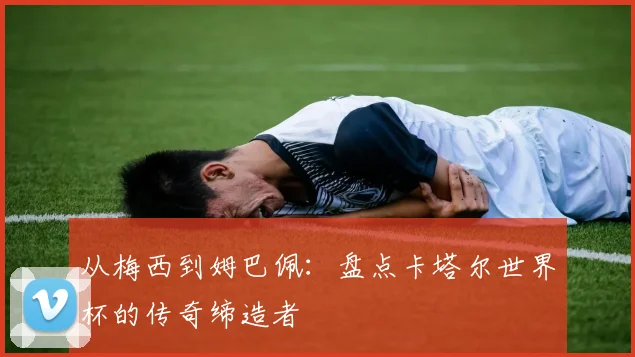 从梅西到姆巴佩:盘点卡塔尔世界杯的传奇缔造者