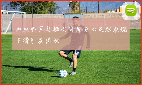 加纳乔因与捞女同居分心足球表现下滑引发热议