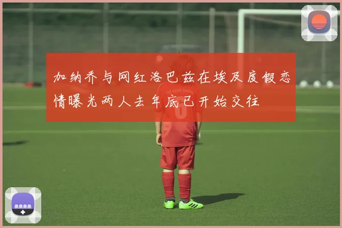 加纳乔与网红洛巴兹在埃及度假恋情曝光两人去年底已开始交往