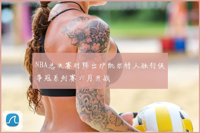 NBA总决赛对阵出炉凯尔特人独行侠争冠系列赛六月开战