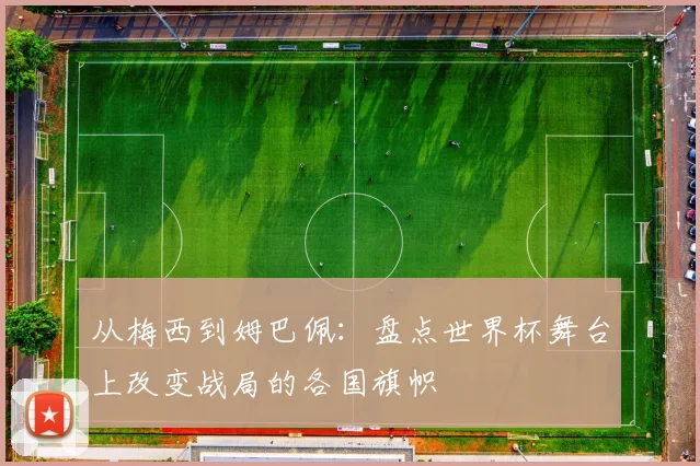 从梅西到姆巴佩:盘点世界杯舞台上改变战局的各国旗帜