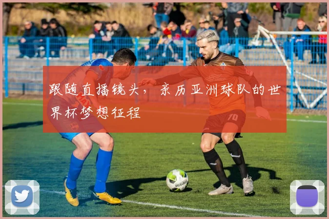 跟随直播镜头,亲历亚洲球队的世界杯梦想征程