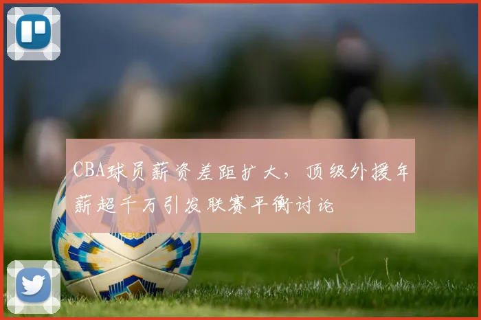 CBA球员薪资差距扩大,顶级外援年薪超千万引发联赛平衡讨论