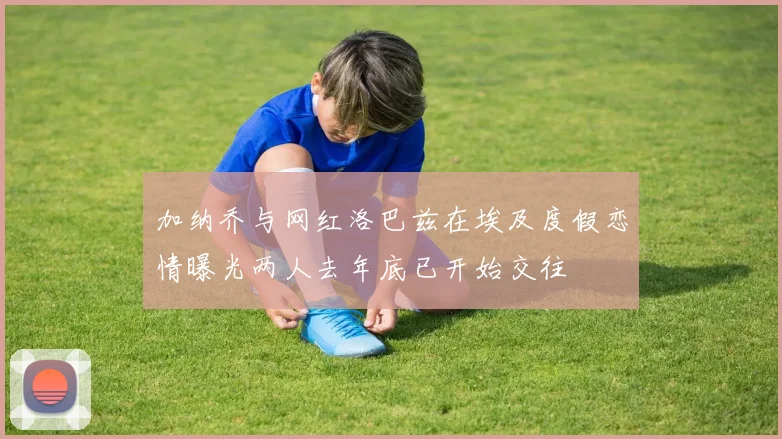 加纳乔与网红洛巴兹在埃及度假恋情曝光两人去年底已开始交往