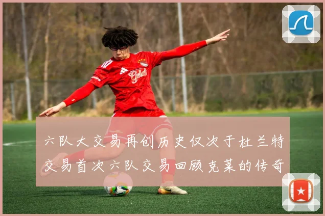 六队大交易再创历史仅次于杜兰特交易首次六队交易回顾克莱的传奇时刻