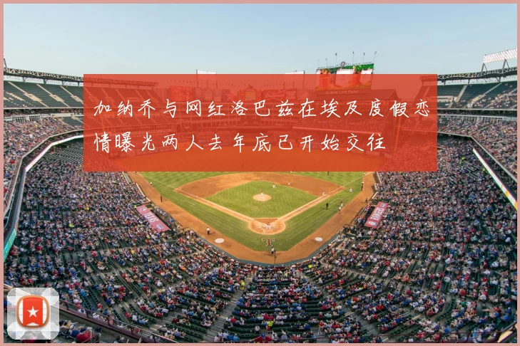 加纳乔与网红洛巴兹在埃及度假恋情曝光两人去年底已开始交往