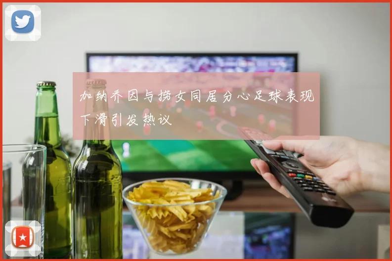 加纳乔因与捞女同居分心足球表现下滑引发热议