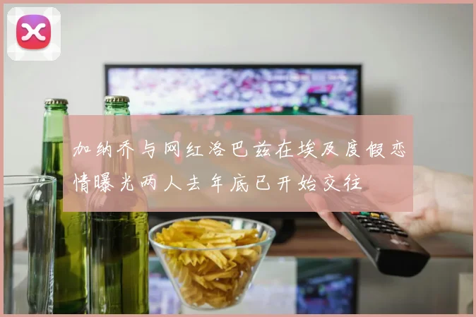 加纳乔与网红洛巴兹在埃及度假恋情曝光两人去年底已开始交往