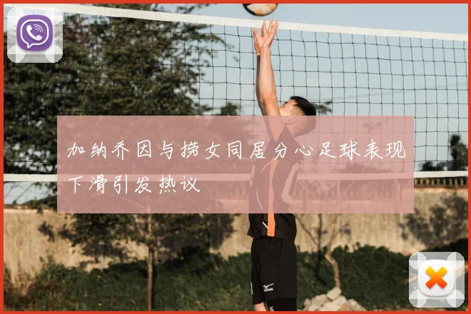 加纳乔因与捞女同居分心足球表现下滑引发热议