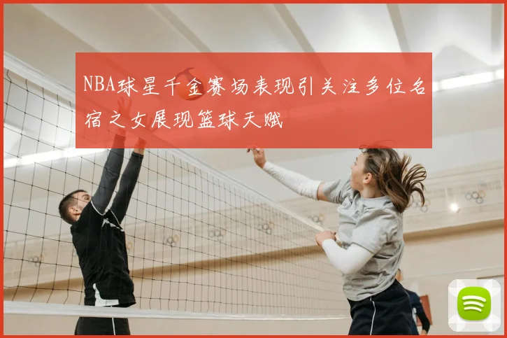 NBA球星千金赛场表现引关注多位名宿之女展现篮球天赋