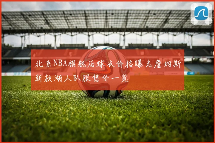 北京NBA旗舰店球衣价格曝光詹姆斯新款湖人队服售价一览