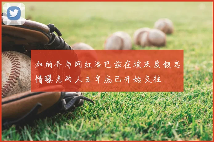 加纳乔与网红洛巴兹在埃及度假恋情曝光两人去年底已开始交往