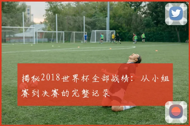 揭秘2018世界杯全部战绩：从小组赛到决赛的完整记录