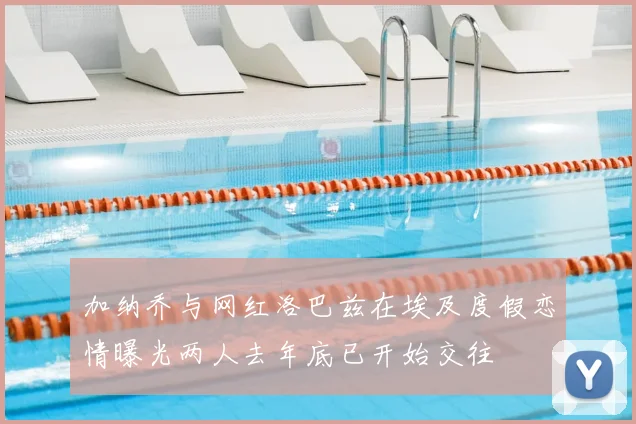 加纳乔与网红洛巴兹在埃及度假恋情曝光两人去年底已开始交往