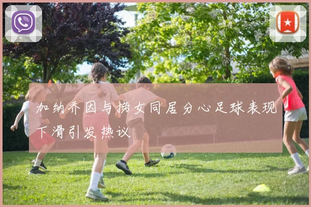 加纳乔因与捞女同居分心足球表现下滑引发热议