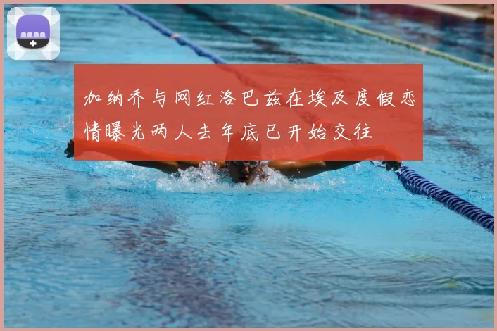 加纳乔与网红洛巴兹在埃及度假恋情曝光两人去年底已开始交往