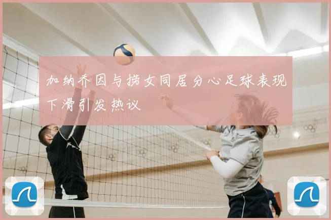 加纳乔因与捞女同居分心足球表现下滑引发热议