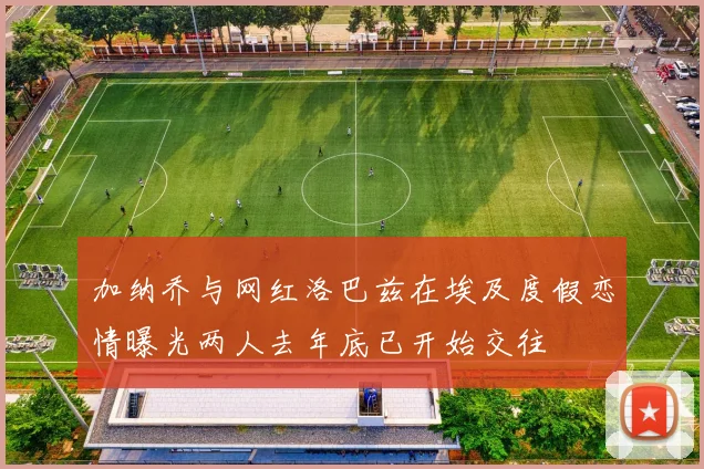 加纳乔与网红洛巴兹在埃及度假恋情曝光两人去年底已开始交往