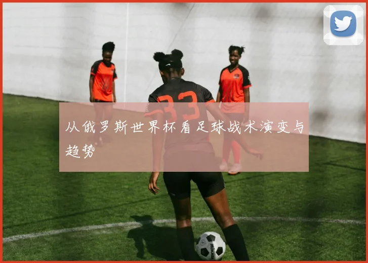 从俄罗斯世界杯看足球战术演变与趋势
