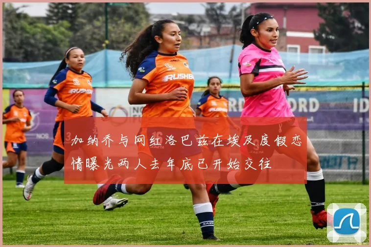 加纳乔与网红洛巴兹在埃及度假恋情曝光两人去年底已开始交往