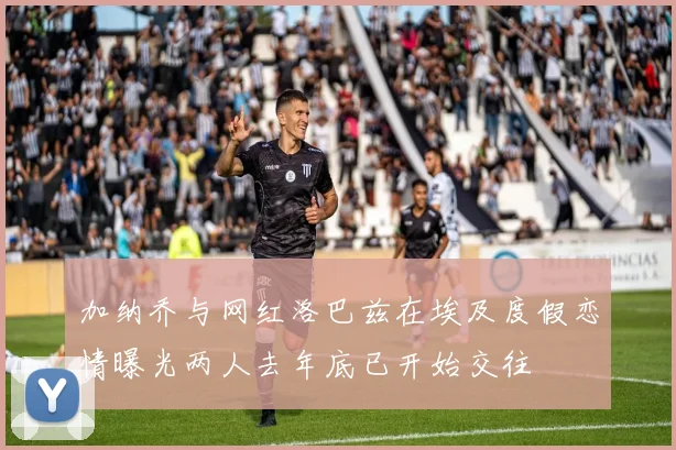 加纳乔与网红洛巴兹在埃及度假恋情曝光两人去年底已开始交往